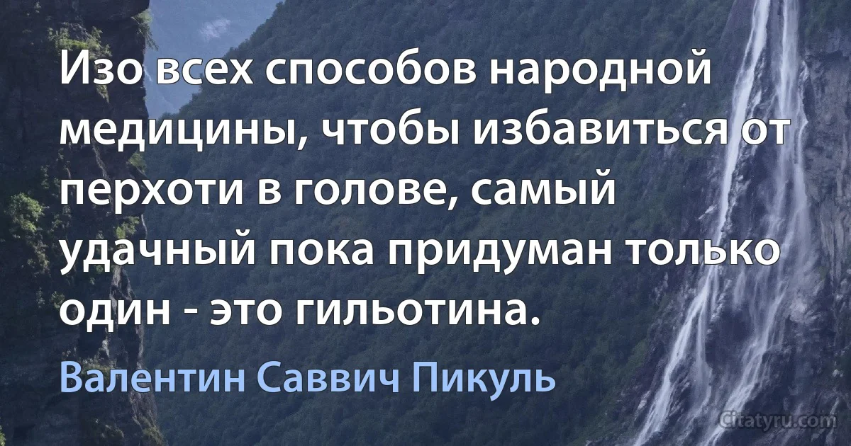 Изо всех способов народной медицины, чтобы избавиться от перхоти в голове, самый удачный пока придуман только один - это гильотина. (Валентин Саввич Пикуль)