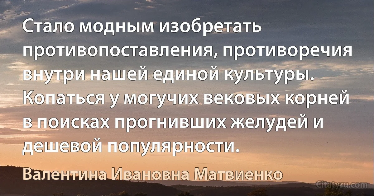 Стало модным изобретать противопоставления, противоречия внутри нашей единой культуры. Копаться у могучих вековых корней в поисках прогнивших желудей и дешевой популярности. (Валентина Ивановна Матвиенко)