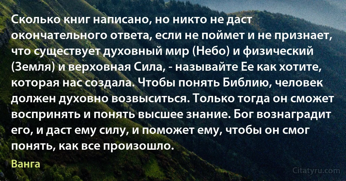 Сколько книг написано, но никто не даст окончательного ответа, если не поймет и не признает, что существует духовный мир (Небо) и физический (Земля) и верховная Сила, - называйте Ее как хотите, которая нас создала. Чтобы понять Библию, человек должен духовно возвыситься. Только тогда он сможет воспринять и понять высшее знание. Бог вознаградит его, и даст ему силу, и поможет ему, чтобы он смог понять, как все произошло. (Ванга)