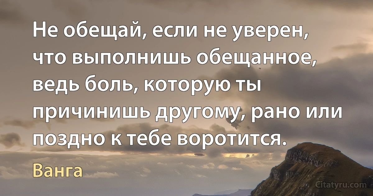 Не обещай, если не уверен, что выполнишь обещанное, ведь боль, которую ты причинишь другому, рано или поздно к тебе воротится. (Ванга)