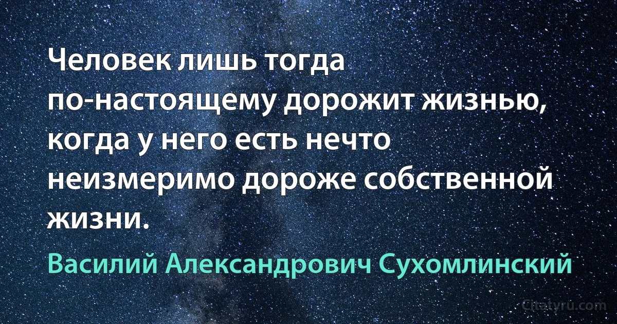 Человек лишь тогда по-настоящему дорожит жизнью, когда у него есть нечто неизмеримо дороже собственной жизни. (Василий Александрович Сухомлинский)