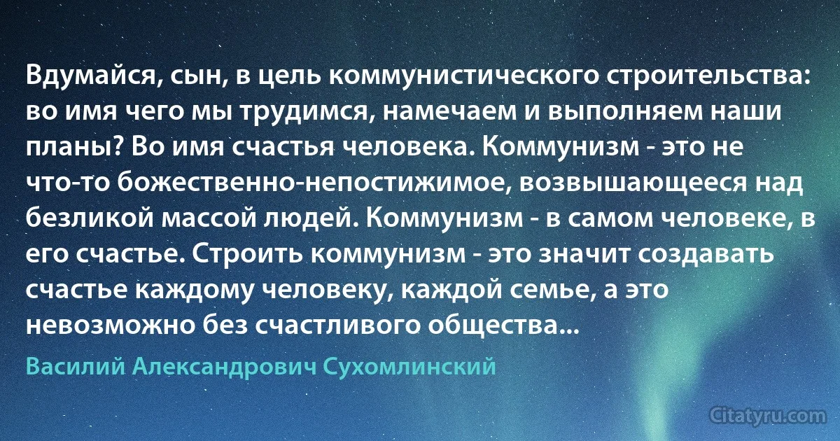 Вдумайся, сын, в цель коммунистического строительства: во имя чего мы трудимся, намечаем и выполняем наши планы? Во имя счастья человека. Коммунизм - это не что-то божественно-непостижимое, возвышающееся над безликой массой людей. Коммунизм - в самом человеке, в его счастье. Строить коммунизм - это значит создавать счастье каждому человеку, каждой семье, а это невозможно без счастливого общества... (Василий Александрович Сухомлинский)