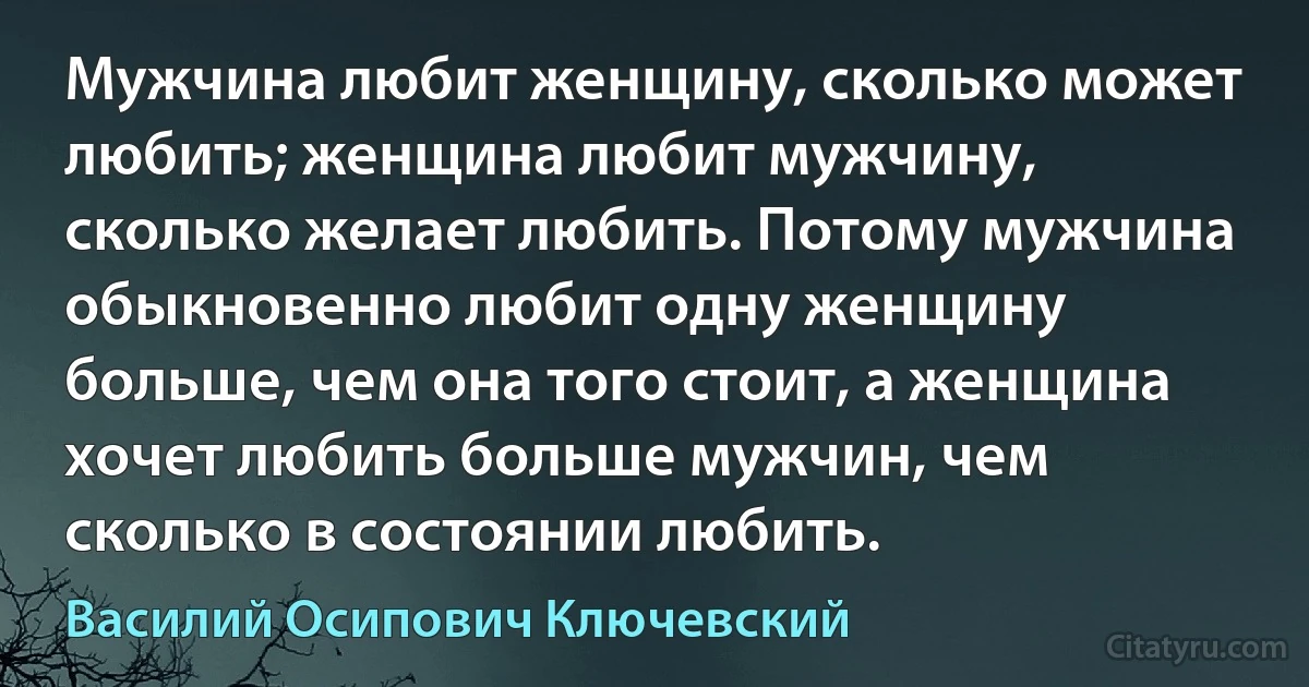 Мужчина любит женщину, сколько может любить; женщина любит мужчину, сколько желает любить. Потому мужчина обыкновенно любит одну женщину больше, чем она того стоит, а женщина хочет любить больше мужчин, чем сколько в состоянии любить. (Василий Осипович Ключевский)