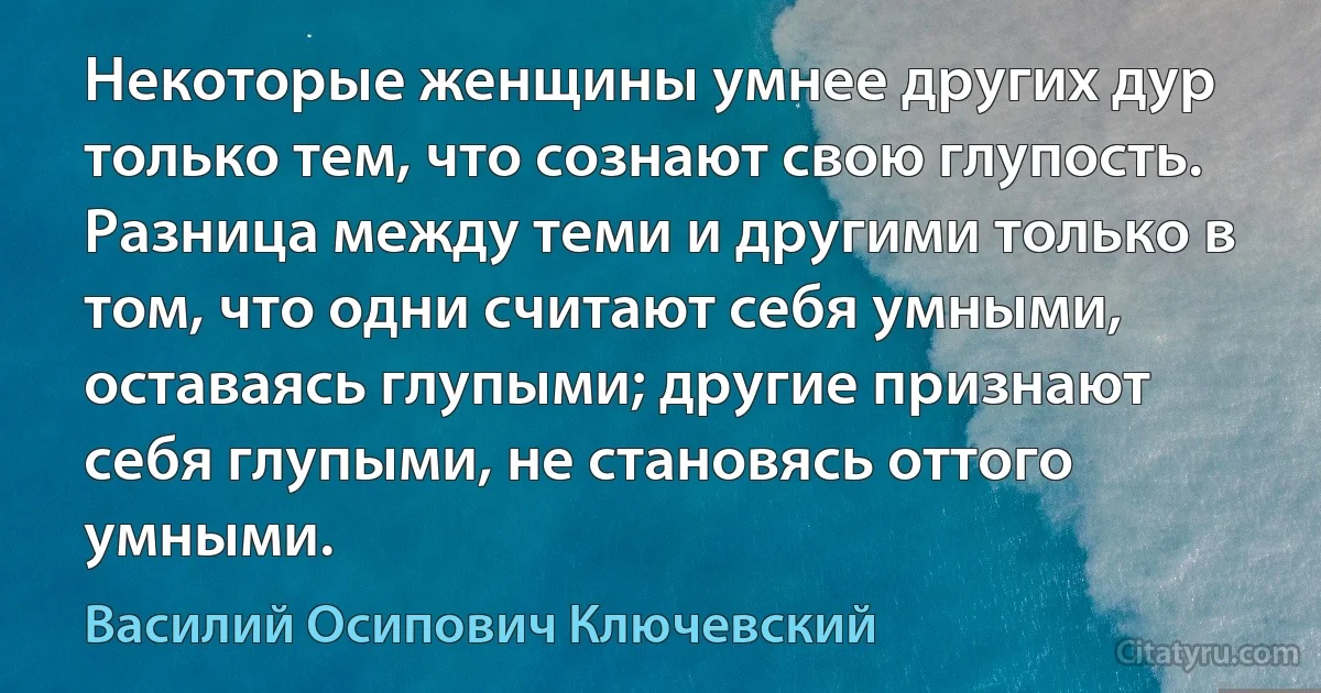 Некоторые женщины умнее других дур только тем, что сознают свою глупость. Разница между теми и другими только в том, что одни считают себя умными, оставаясь глупыми; другие признают себя глупыми, не становясь оттого умными. (Василий Осипович Ключевский)