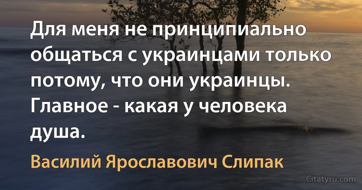 Для меня не принципиально общаться с украинцами только потому, что они украинцы. Главное - какая у человека душа. (Василий Ярославович Слипак)