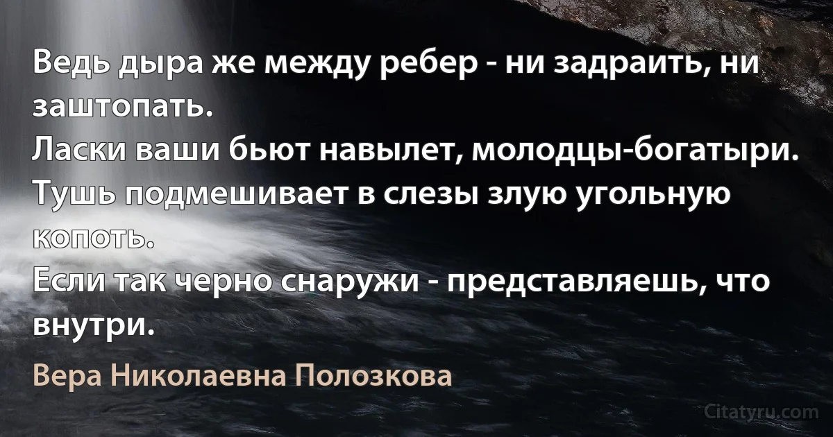 Ведь дыра же между ребер - ни задраить, ни заштопать.
Ласки ваши бьют навылет, молодцы-богатыри.
Тушь подмешивает в слезы злую угольную копоть.
Если так черно снаружи - представляешь, что внутри. (Вера Николаевна Полозкова)