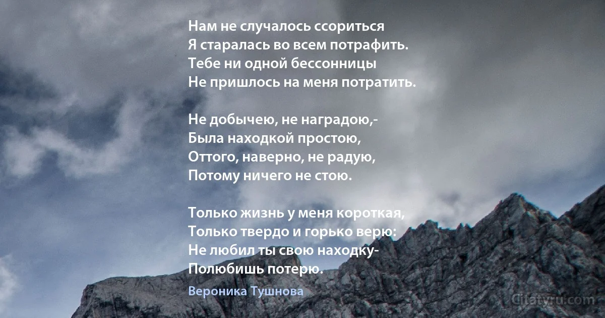 Нам не случалось ссориться
Я старалась во всем потрафить.
Тебе ни одной бессонницы
Не пришлось на меня потратить.

Не добычею, не наградою,-
Была находкой простою,
Оттого, наверно, не радую,
Потому ничего не стою.

Только жизнь у меня короткая,
Только твердо и горько верю:
Не любил ты свою находку-
Полюбишь потерю. (Вероника Тушнова)