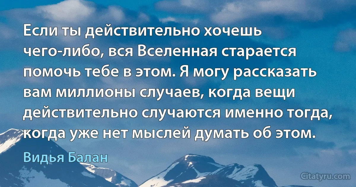 Если ты действительно хочешь чего-либо, вся Вселенная старается помочь тебе в этом. Я могу рассказать вам миллионы случаев, когда вещи действительно случаются именно тогда, когда уже нет мыслей думать об этом. (Видья Балан)