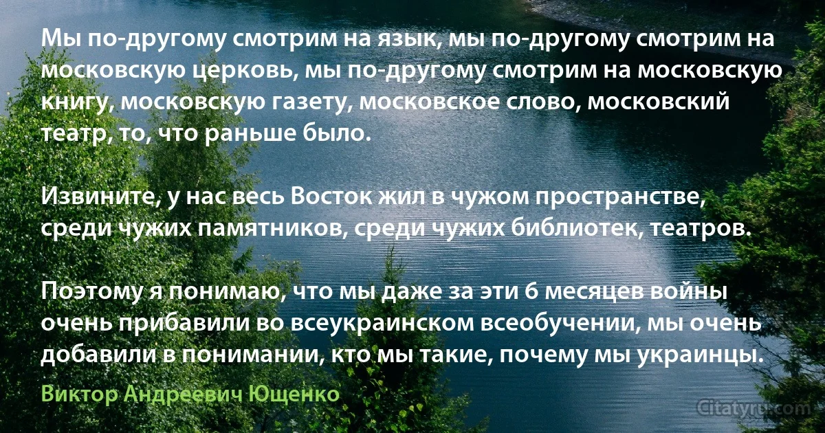 Мы по-другому смотрим на язык, мы по-другому смотрим на московскую церковь, мы по-другому смотрим на московскую книгу, московскую газету, московское слово, московский театр, то, что раньше было.

Извините, у нас весь Восток жил в чужом пространстве, среди чужих памятников, среди чужих библиотек, театров.

Поэтому я понимаю, что мы даже за эти 6 месяцев войны очень прибавили во всеукраинском всеобучении, мы очень добавили в понимании, кто мы такие, почему мы украинцы. (Виктор Андреевич Ющенко)