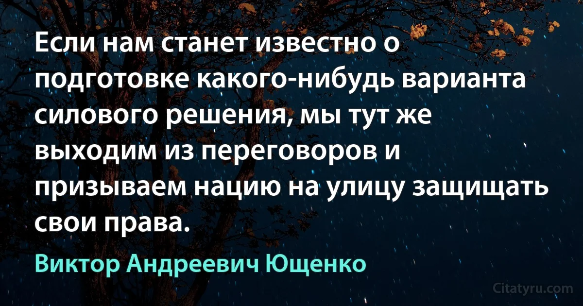 Если нам станет известно о подготовке какого-нибудь варианта силового решения, мы тут же выходим из переговоров и призываем нацию на улицу защищать свои права. (Виктор Андреевич Ющенко)