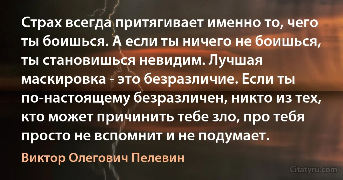 Страх всегда притягивает именно то, чего ты боишься. А если ты ничего не боишься, ты становишься невидим. Лучшая маскировка - это безразличие. Если ты по-настоящему безразличен, никто из тех, кто может причинить тебе зло, про тебя просто не вспомнит и не подумает. (Виктор Олегович Пелевин)