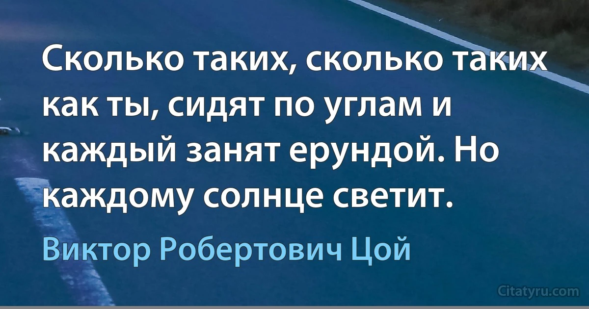 Сколько таких, сколько таких как ты, сидят по углам и каждый занят ерундой. Но каждому солнце светит. (Виктор Робертович Цой)