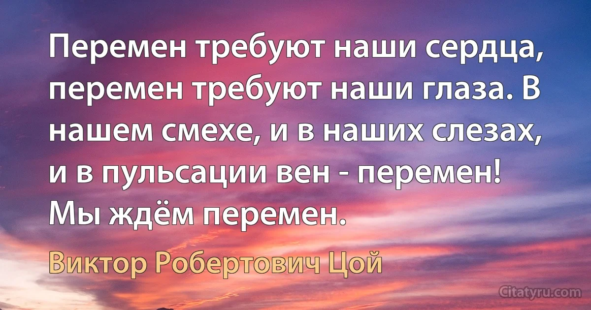 Перемен требуют наши сердца, перемен требуют наши глаза. В нашем смехе, и в наших слезах, и в пульсации вен - перемен! Мы ждём перемен. (Виктор Робертович Цой)