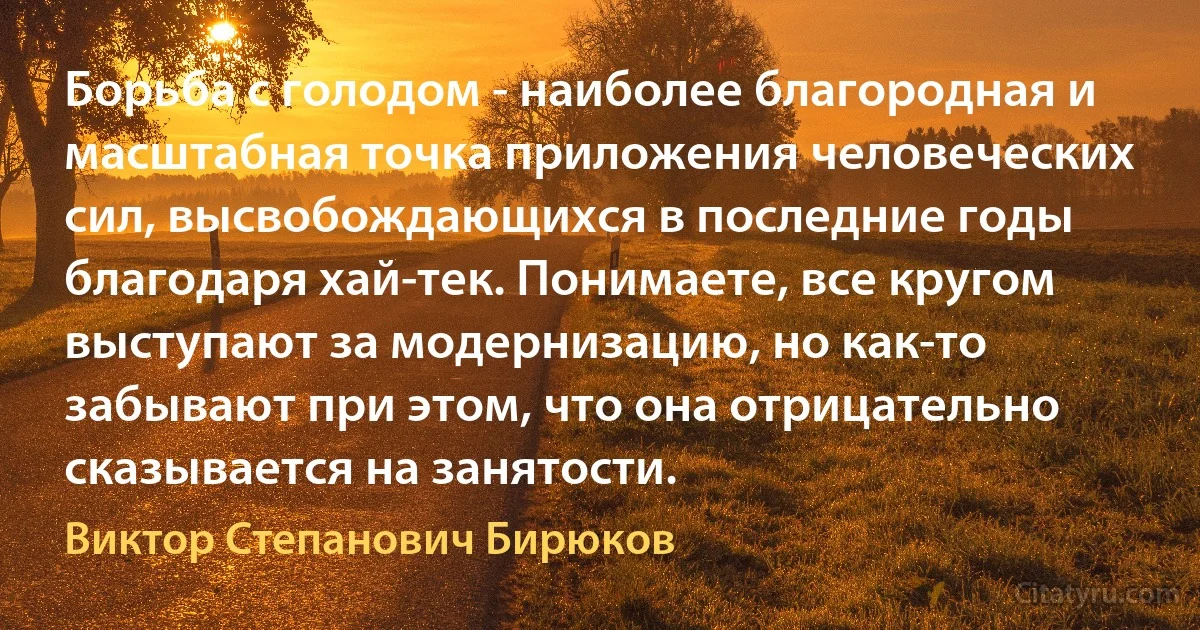 Борьба с голодом - наиболее благородная и масштабная точка приложения человеческих сил, высвобождающихся в последние годы благодаря хай-тек. Понимаете, все кругом выступают за модернизацию, но как-то забывают при этом, что она отрицательно сказывается на занятости. (Виктор Степанович Бирюков)