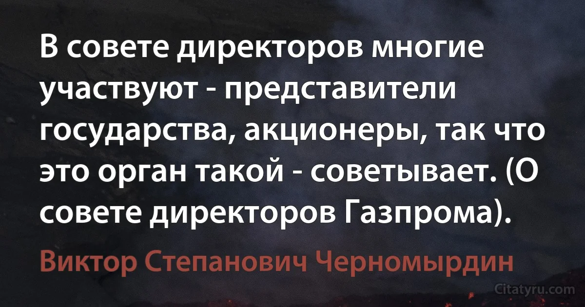 В совете директоров многие участвуют - представители государства, акционеры, так что это орган такой - советывает. (О совете директоров Газпрома). (Виктор Степанович Черномырдин)