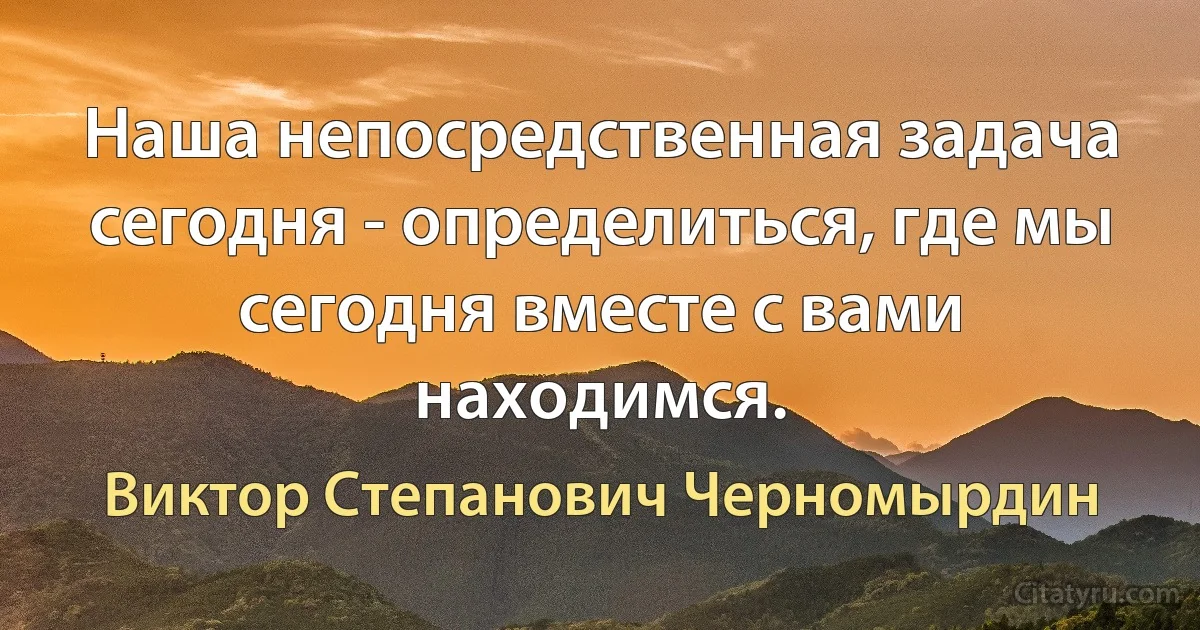 Наша непосредственная задача сегодня - определиться, где мы сегодня вместе с вами находимся. (Виктор Степанович Черномырдин)