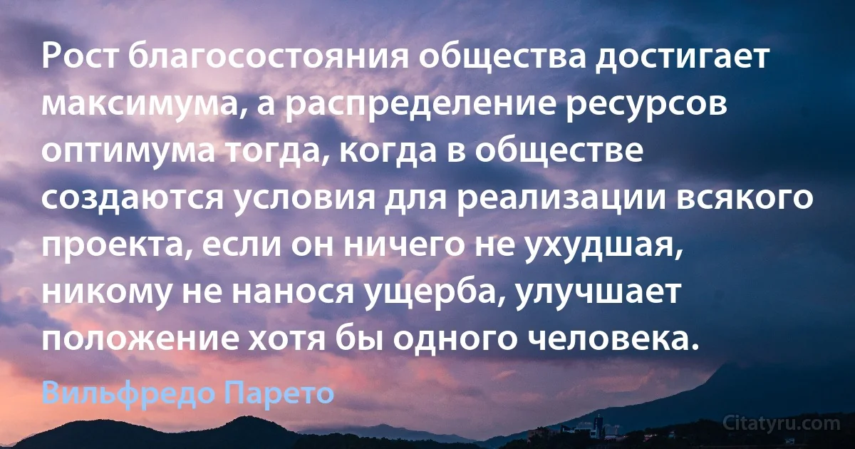 Рост благосостояния общества достигает максимума, а распределение ресурсов оптимума тогда, когда в обществе создаются условия для реализации всякого проекта, если он ничего не ухудшая, никому не нанося ущерба, улучшает положение хотя бы одного человека. (Вильфредо Парето)