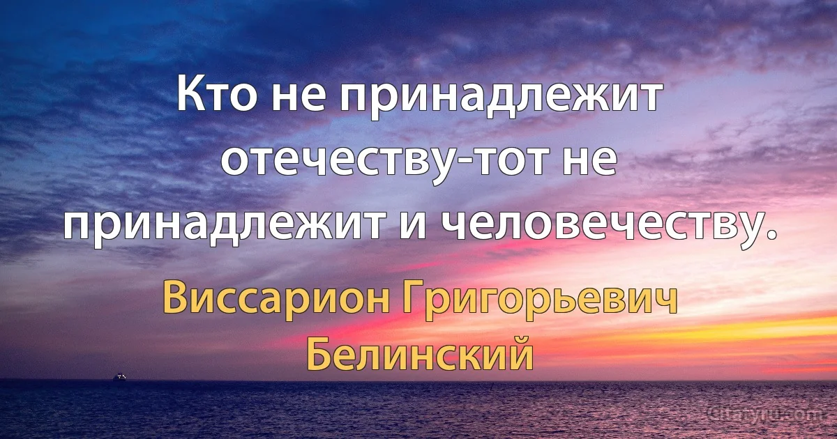 Кто не принадлежит отечеству-тот не принадлежит и человечеству. (Виссарион Григорьевич Белинский)