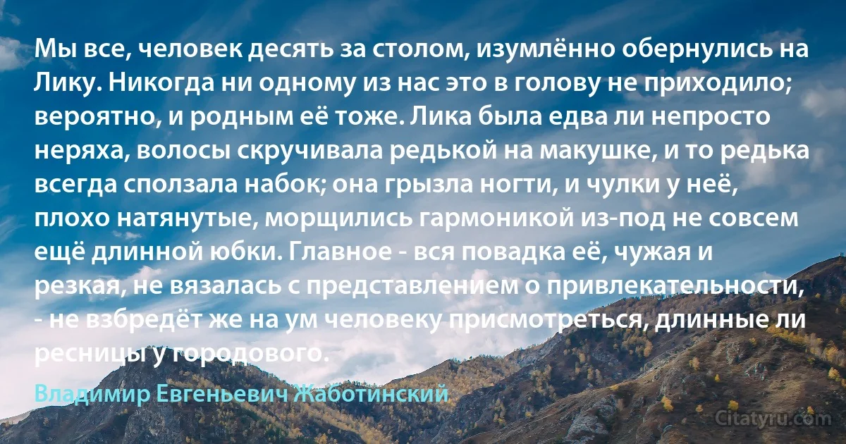 Мы все, человек десять за столом, изумлённо обернулись на Лику. Никогда ни одному из нас это в голову не приходило; вероятно, и родным её тоже. Лика была едва ли непросто неряха, волосы скручивала редькой на макушке, и то редька всегда сползала набок; она грызла ногти, и чулки у неё, плохо натянутые, морщились гармоникой из-под не совсем ещё длинной юбки. Главное - вся повадка её, чужая и резкая, не вязалась с представлением о привлекательности, - не взбредёт же на ум человеку присмотреться, длинные ли ресницы у городового. (Владимир Евгеньевич Жаботинский)