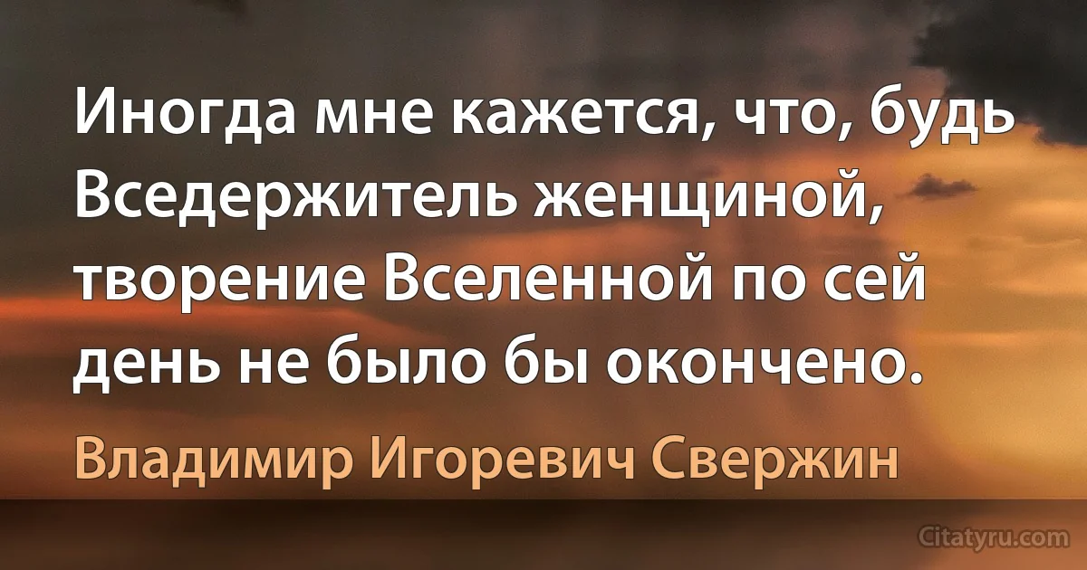 Иногда мне кажется, что, будь Вседержитель женщиной, творение Вселенной по сей день не было бы окончено. (Владимир Игоревич Свержин)