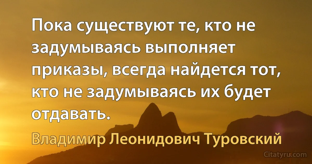 Пока существуют те, кто не задумываясь выполняет приказы, всегда найдется тот, кто не задумываясь их будет отдавать. (Владимир Леонидович Туровский)