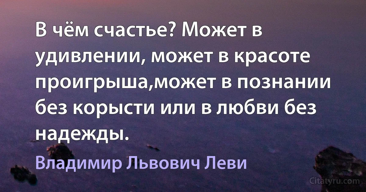 В чём счастье? Может в удивлении, может в красоте проигрыша,может в познании без корысти или в любви без надежды. (Владимир Львович Леви)