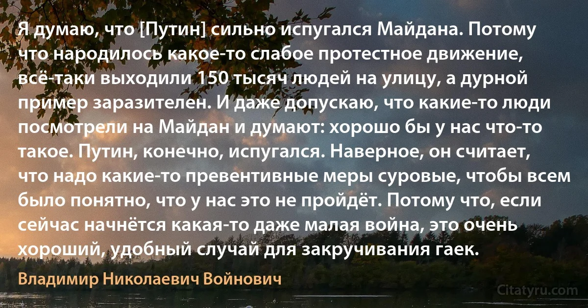 Я думаю, что [Путин] сильно испугался Майдана. Потому что народилось какое-то слабое протестное движение, всё-таки выходили 150 тысяч людей на улицу, а дурной пример заразителен. И даже допускаю, что какие-то люди посмотрели на Майдан и думают: хорошо бы у нас что-то такое. Путин, конечно, испугался. Наверное, он считает, что надо какие-то превентивные меры суровые, чтобы всем было понятно, что у нас это не пройдёт. Потому что, если сейчас начнётся какая-то даже малая война, это очень хороший, удобный случай для закручивания гаек. (Владимир Николаевич Войнович)