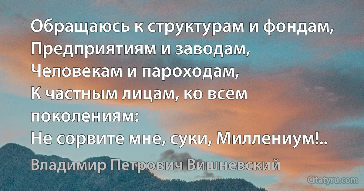 Обращаюсь к структурам и фондам,
Предприятиям и заводам,
Человекам и пароходам,
К частным лицам, ко всем поколениям:
Не сорвите мне, суки, Миллениум!.. (Владимир Петрович Вишневский)