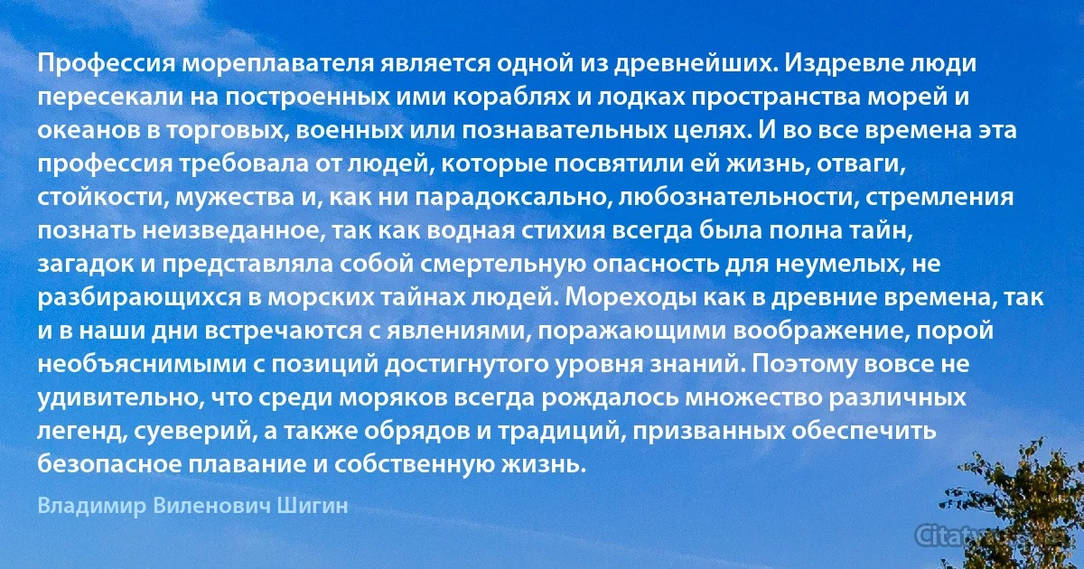 Профессия мореплавателя является одной из древнейших. Издревле люди пересекали на построенных ими кораблях и лодках пространства морей и океанов в торговых, военных или познавательных целях. И во все времена эта профессия требовала от людей, которые посвятили ей жизнь, отваги, стойкости, мужества и, как ни парадоксально, любознательности, стремления познать неизведанное, так как водная стихия всегда была полна тайн, загадок и представляла собой смертельную опасность для неумелых, не разбирающихся в морских тайнах людей. Мореходы как в древние времена, так и в наши дни встречаются с явлениями, поражающими воображение, порой необъяснимыми с позиций достигнутого уровня знаний. Поэтому вовсе не удивительно, что среди моряков всегда рождалось множество различных легенд, суеверий, а также обрядов и традиций, призванных обеспечить безопасное плавание и собственную жизнь. (Владимир Виленович Шигин)