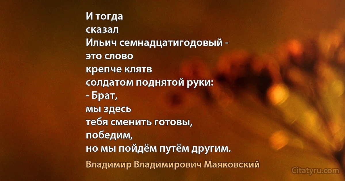 И тогда
сказал
Ильич семнадцатигодовый -
это слово
крепче клятв
солдатом поднятой руки:
- Брат,
мы здесь
тебя сменить готовы,
победим,
но мы пойдём путём другим. (Владимир Владимирович Маяковский)