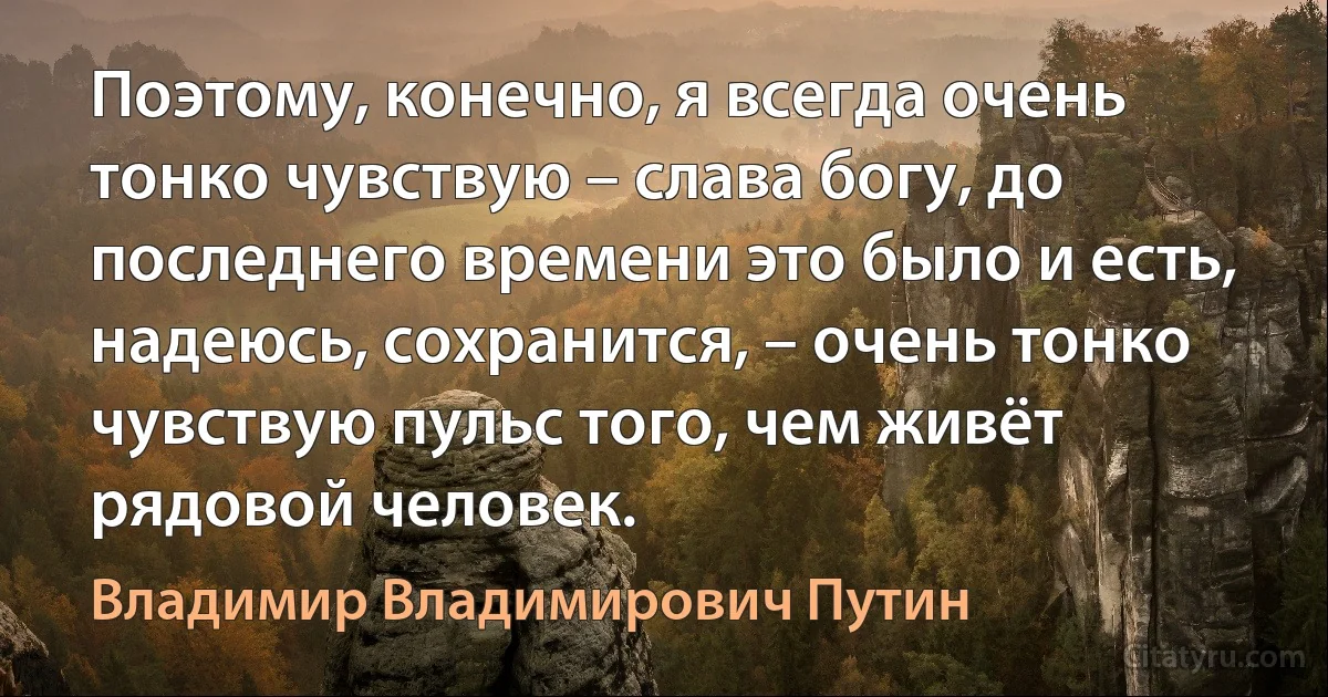 Поэтому, конечно, я всегда очень тонко чувствую – слава богу, до последнего времени это было и есть, надеюсь, сохранится, – очень тонко чувствую пульс того, чем живёт рядовой человек. (Владимир Владимирович Путин)