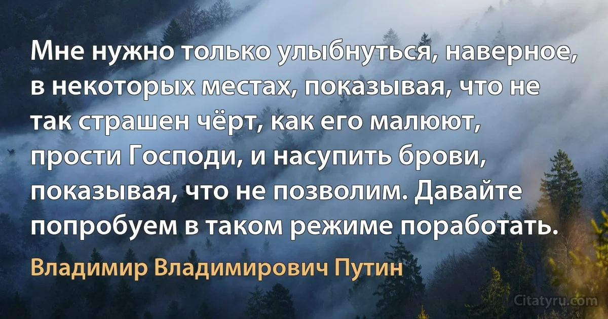 Мне нужно только улыбнуться, наверное, в некоторых местах, показывая, что не так страшен чёрт, как его малюют, прости Господи, и насупить брови, показывая, что не позволим. Давайте попробуем в таком режиме поработать. (Владимир Владимирович Путин)