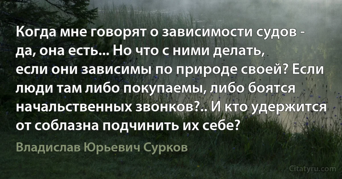 Когда мне говорят о зависимости судов - да, она есть... Но что с ними делать, если они зависимы по природе своей? Если люди там либо покупаемы, либо боятся начальственных звонков?.. И кто удержится от соблазна подчинить их себе? (Владислав Юрьевич Сурков)