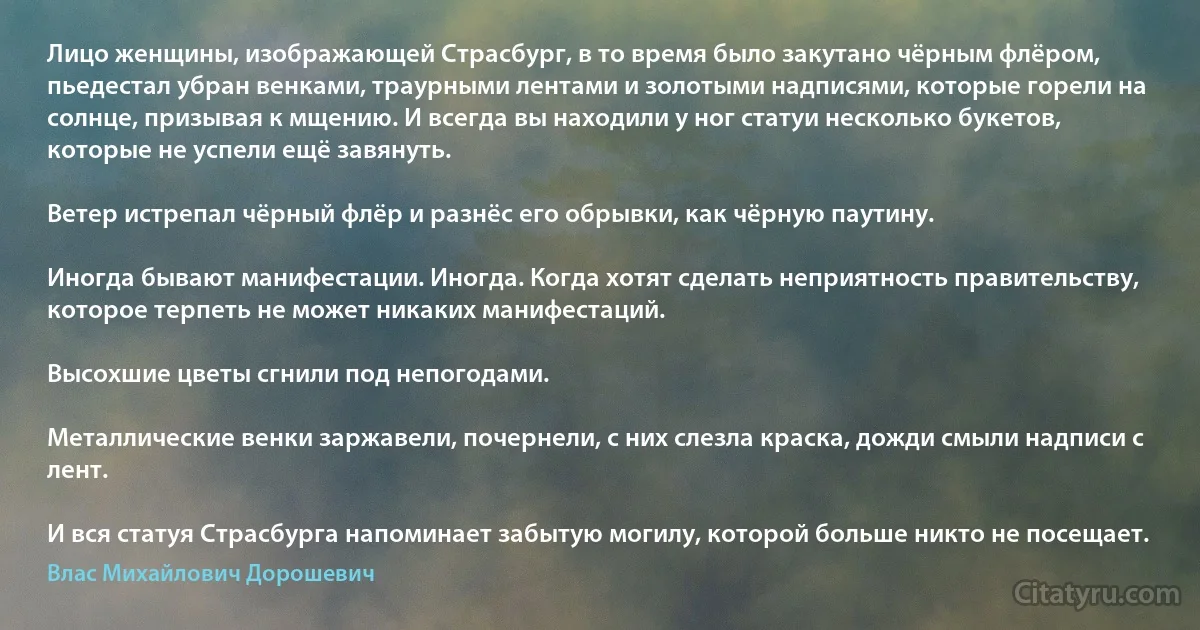 Лицо женщины, изображающей Страсбург, в то время было закутано чёрным флёром, пьедестал убран венками, траурными лентами и золотыми надписями, которые горели на солнце, призывая к мщению. И всегда вы находили у ног статуи несколько букетов, которые не успели ещё завянуть.

Ветер истрепал чёрный флёр и разнёс его обрывки, как чёрную паутину.

Иногда бывают манифестации. Иногда. Когда хотят сделать неприятность правительству, которое терпеть не может никаких манифестаций.

Высохшие цветы сгнили под непогодами.

Металлические венки заржавели, почернели, с них слезла краска, дожди смыли надписи с лент.

И вся статуя Страсбурга напоминает забытую могилу, которой больше никто не посещает. (Влас Михайлович Дорошевич)