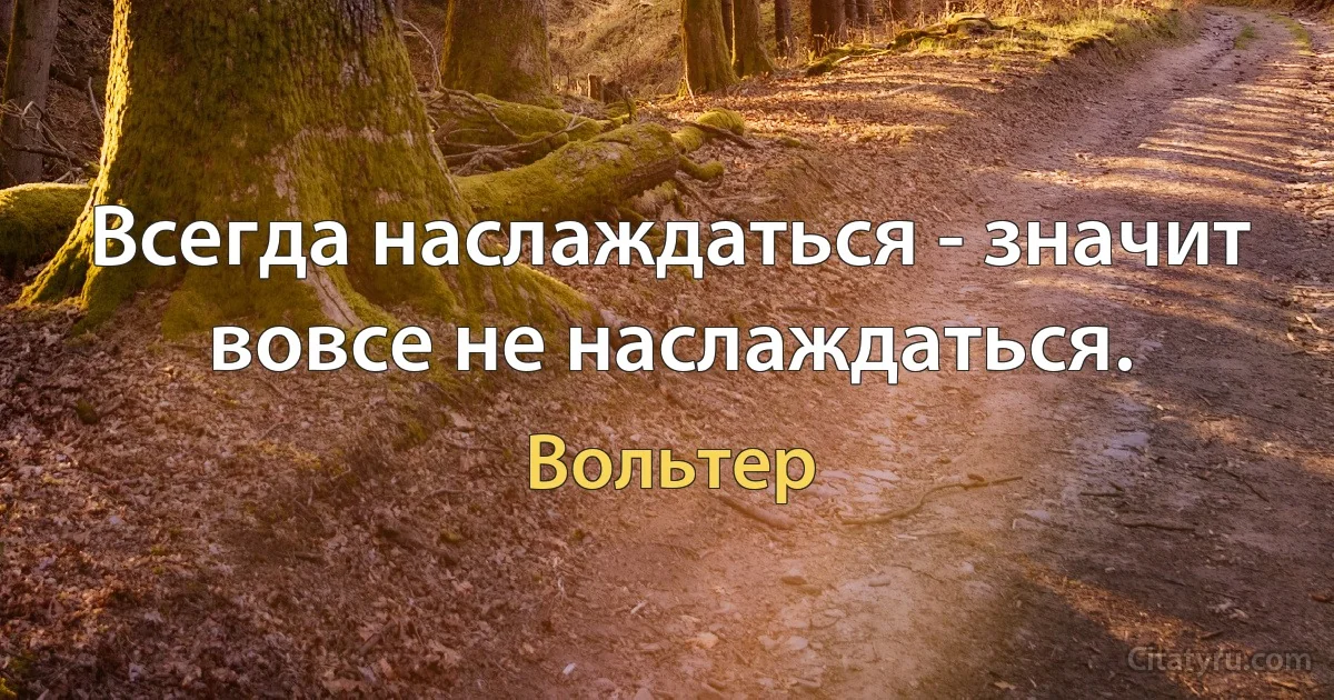 Всегда наслаждаться - значит вовсе не наслаждаться. (Вольтер)