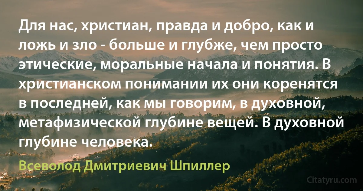 Для нас, христиан, правда и добро, как и ложь и зло - больше и глубже, чем просто этические, моральные начала и понятия. В христианском понимании их они коренятся в последней, как мы говорим, в духовной, метафизической глубине вещей. В духовной глубине человека. (Всеволод Дмитриевич Шпиллер)