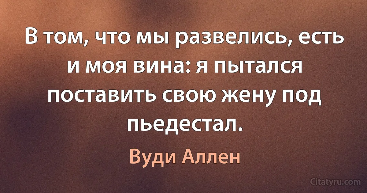 В том, что мы развелись, есть и моя вина: я пытался поставить свою жену под пьедестал. (Вуди Аллен)