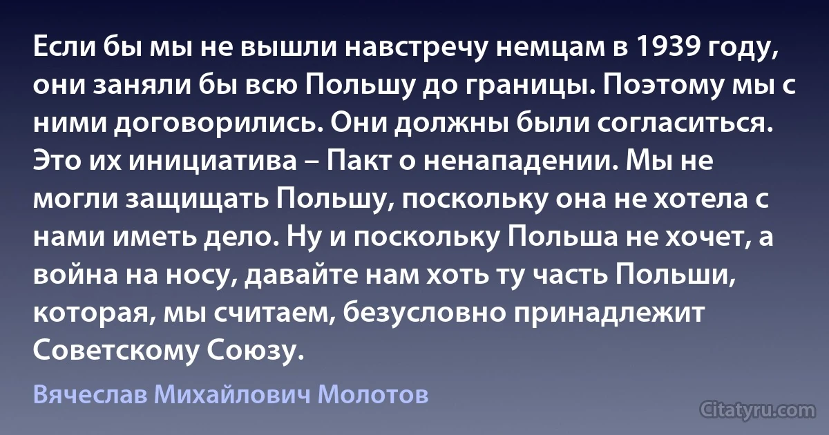 Если бы мы не вышли навстречу немцам в 1939 году, они заняли бы всю Польшу до границы. Поэтому мы с ними договорились. Они должны были согласиться. Это их инициатива – Пакт о ненападении. Мы не могли защищать Польшу, поскольку она не хотела с нами иметь дело. Ну и поскольку Польша не хочет, а война на носу, давайте нам хоть ту часть Польши, которая, мы считаем, безусловно принадлежит Советскому Союзу. (Вячеслав Михайлович Молотов)