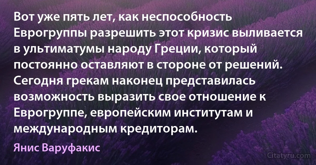 Вот уже пять лет, как неспособность Еврогруппы разрешить этот кризис выливается в ультиматумы народу Греции, который постоянно оставляют в стороне от решений. Сегодня грекам наконец представилась возможность выразить свое отношение к Еврогруппе, европейским институтам и международным кредиторам. (Янис Варуфакис)