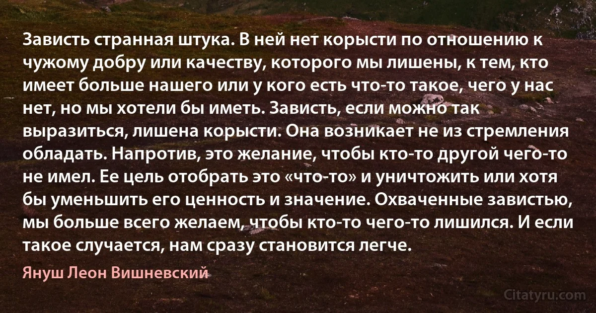 Зависть странная штука. В ней нет корысти по отношению к чужому добру или качеству, которого мы лишены, к тем, кто имеет больше нашего или у кого есть что-то такое, чего у нас нет, но мы хотели бы иметь. Зависть, если можно так выразиться, лишена корысти. Она возникает не из стремления обладать. Напротив, это желание, чтобы кто-то другой чего-то не имел. Ее цель отобрать это «что-то» и уничтожить или хотя бы уменьшить его ценность и значение. Охваченные завистью, мы больше всего желаем, чтобы кто-то чего-то лишился. И если такое случается, нам сразу становится легче. (Януш Леон Вишневский)