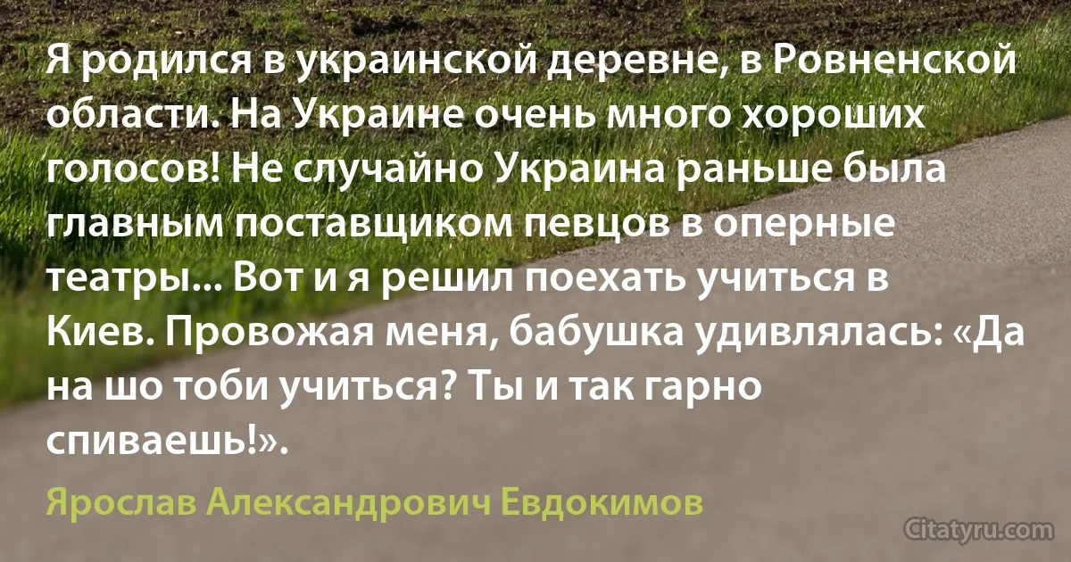 Я родился в украинской деревне, в Ровненской области. На Украине очень много хороших голосов! Не случайно Украина раньше была главным поставщиком певцов в оперные театры... Вот и я решил поехать учиться в Киев. Провожая меня, бабушка удивлялась: «Да на шо тоби учиться? Ты и так гарно спиваешь!». (Ярослав Александрович Евдокимов)