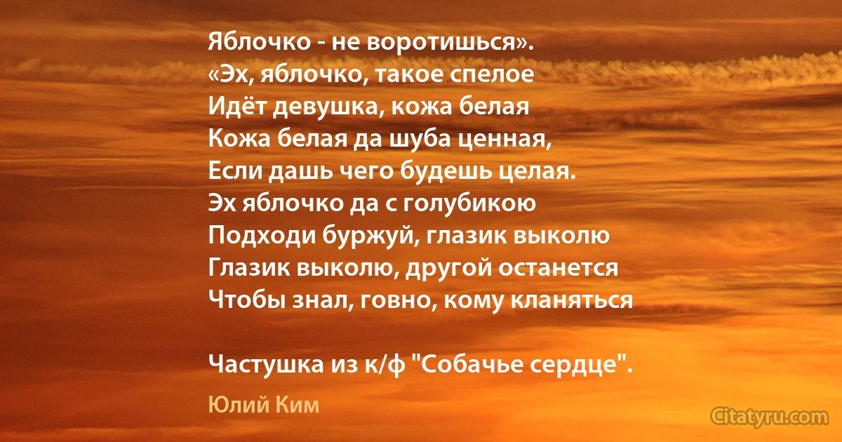 Яблочко - не воротишься».
«Эх, яблочко, такое спелое
Идёт девушка, кожа белая
Кожа белая да шуба ценная,
Если дашь чего будешь целая.
Эх яблочко да с голубикою
Подходи буржуй, глазик выколю
Глазик выколю, другой останется
Чтобы знал, говно, кому кланяться

Частушка из к/ф "Собачье сердце". (Юлий Ким)