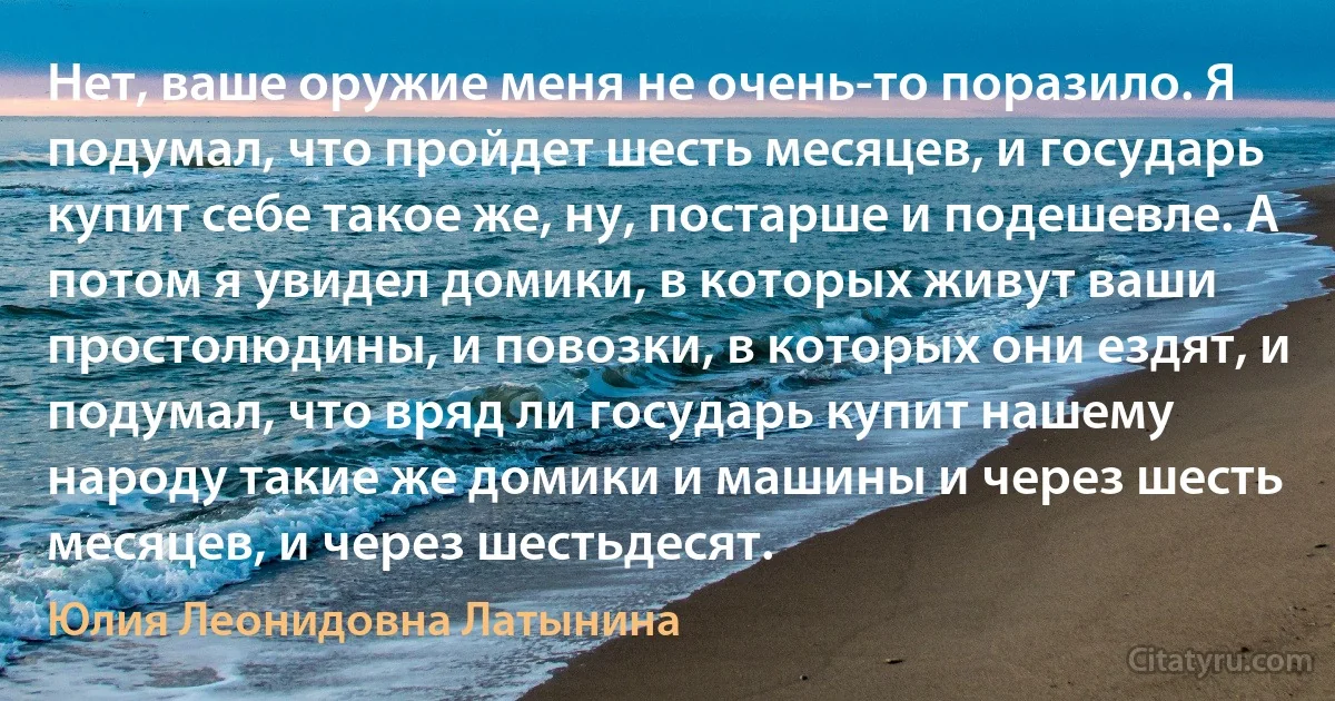 Нет, ваше оружие меня не очень-то поразило. Я подумал, что пройдет шесть месяцев, и государь купит себе такое же, ну, постарше и подешевле. А потом я увидел домики, в которых живут ваши простолюдины, и повозки, в которых они ездят, и подумал, что вряд ли государь купит нашему народу такие же домики и машины и через шесть месяцев, и через шестьдесят. (Юлия Леонидовна Латынина)