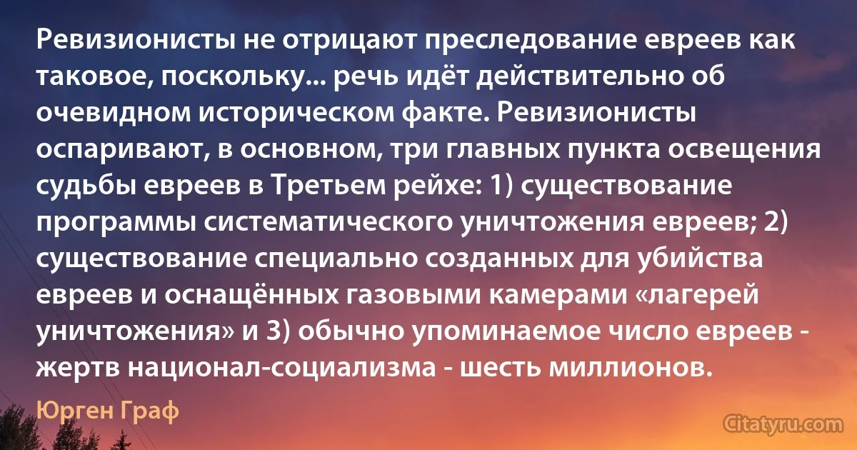 Ревизионисты не отрицают преследование евреев как таковое, поскольку... речь идёт действительно об очевидном историческом факте. Ревизионисты оспаривают, в основном, три главных пункта освещения судьбы евреев в Третьем рейхе: 1) существование программы систематического уничтожения евреев; 2) существование специально созданных для убийства евреев и оснащённых газовыми камерами «лагерей уничтожения» и 3) обычно упоминаемое число евреев - жертв национал-социализма - шесть миллионов. (Юрген Граф)