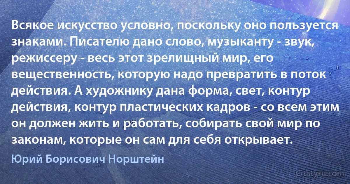 Всякое искусство условно, поскольку оно пользуется знаками. Писателю дано слово, музыканту - звук, режиссеру - весь этот зрелищный мир, его вещественность, которую надо превратить в поток действия. А художнику дана форма, свет, контур действия, контур пластических кадров - со всем этим он должен жить и работать, собирать свой мир по законам, которые он сам для себя открывает. (Юрий Борисович Норштейн)