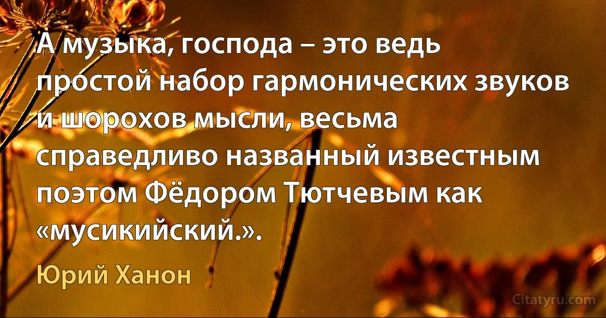 А музыка, господа – это ведь простой набор гармонических звуков и шорохов мысли, весьма справедливо названный известным поэтом Фёдором Тютчевым как «мусикийский.». (Юрий Ханон)