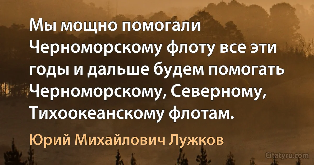 Мы мощно помогали Черноморскому флоту все эти годы и дальше будем помогать Черноморскому, Северному, Тихоокеанскому флотам. (Юрий Михайлович Лужков)