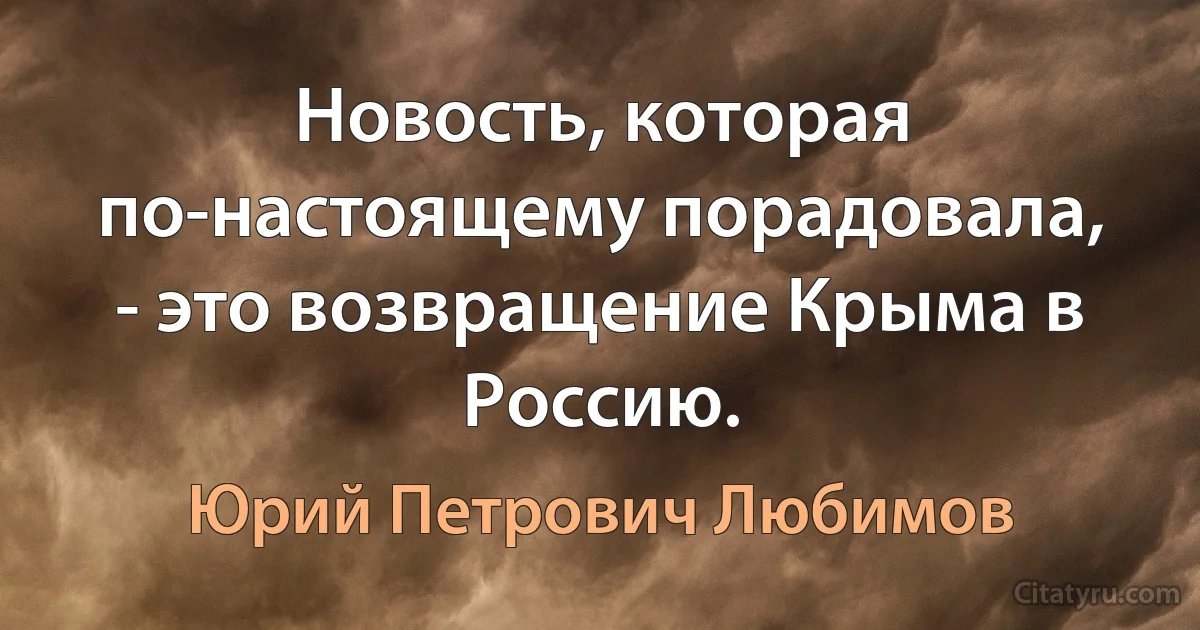 Новость, которая по-настоящему порадовала, - это возвращение Крыма в Россию. (Юрий Петрович Любимов)