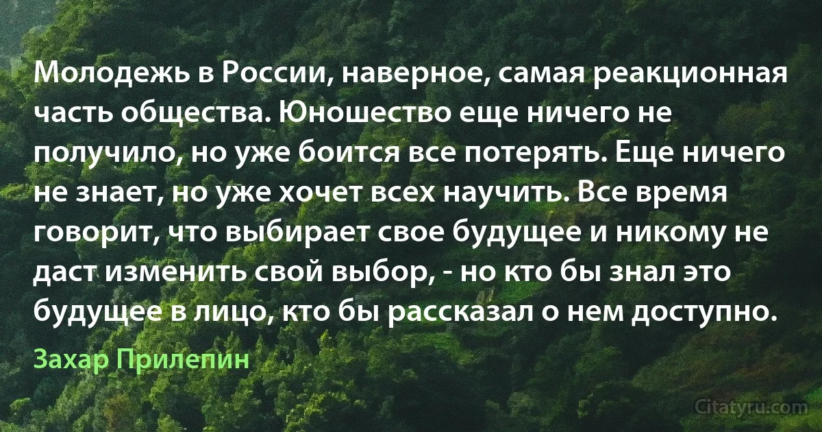 Молодежь в России, наверное, самая реакционная часть общества. Юношество еще ничего не получило, но уже боится все потерять. Еще ничего не знает, но уже хочет всех научить. Все время говорит, что выбирает свое будущее и никому не даст изменить свой выбор, - но кто бы знал это будущее в лицо, кто бы рассказал о нем доступно. (Захар Прилепин)