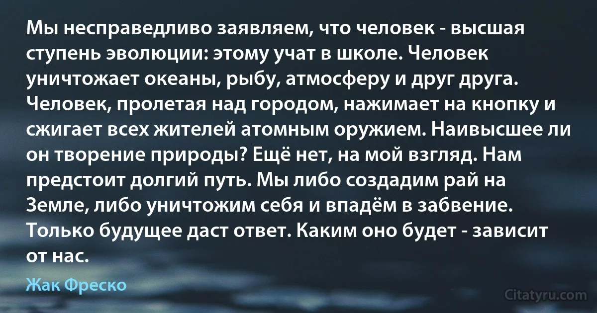 Мы несправедливо заявляем, что человек - высшая ступень эволюции: этому учат в школе. Человек уничтожает океаны, рыбу, атмосферу и друг друга. Человек, пролетая над городом, нажимает на кнопку и сжигает всех жителей атомным оружием. Наивысшее ли он творение природы? Ещё нет, на мой взгляд. Нам предстоит долгий путь. Мы либо создадим рай на Земле, либо уничтожим себя и впадём в забвение. Только будущее даст ответ. Каким оно будет - зависит от нас. (Жак Фреско)